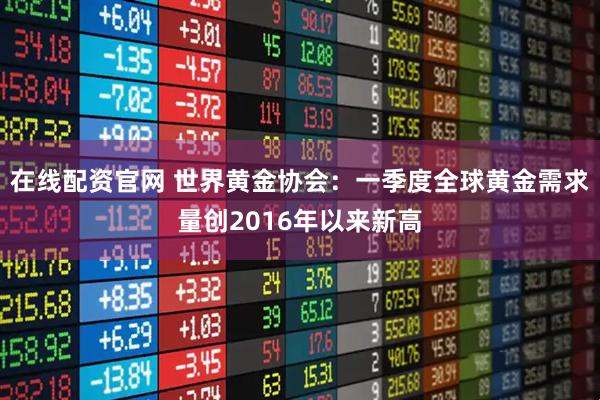 在线配资官网 世界黄金协会：一季度全球黄金需求量创2016年以来新高
