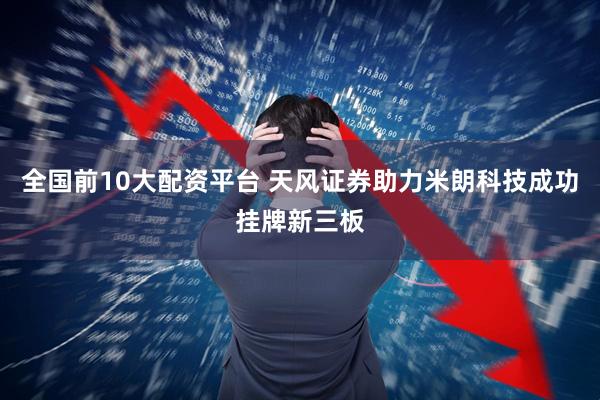 全国前10大配资平台 天风证券助力米朗科技成功挂牌新三板