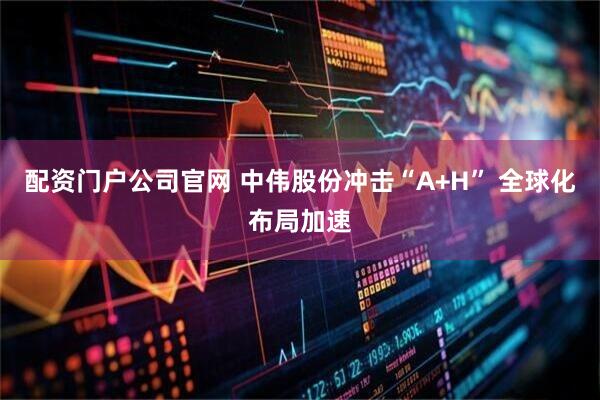 配资门户公司官网 中伟股份冲击“A+H” 全球化布局加速
