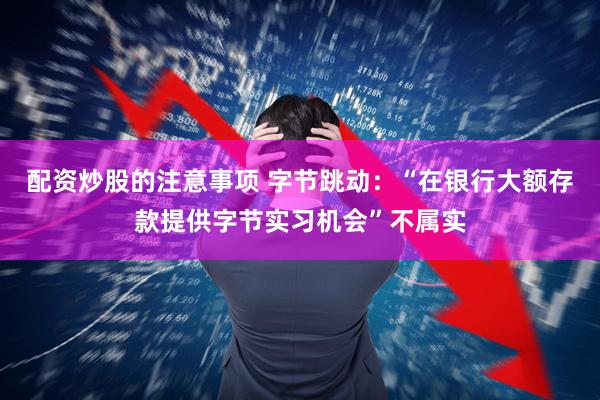 配资炒股的注意事项 字节跳动：“在银行大额存款提供字节实习机会”不属实