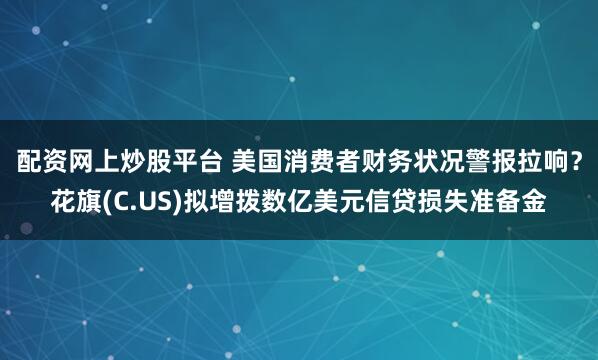 配资网上炒股平台 美国消费者财务状况警报拉响？花旗(C.US)拟增拨数亿美元信贷损失准备金