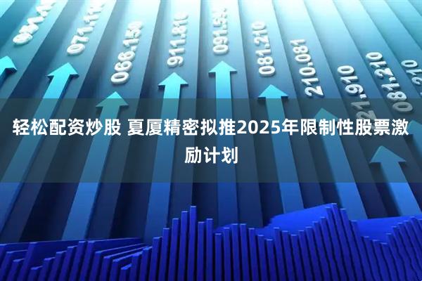 轻松配资炒股 夏厦精密拟推2025年限制性股票激励计划