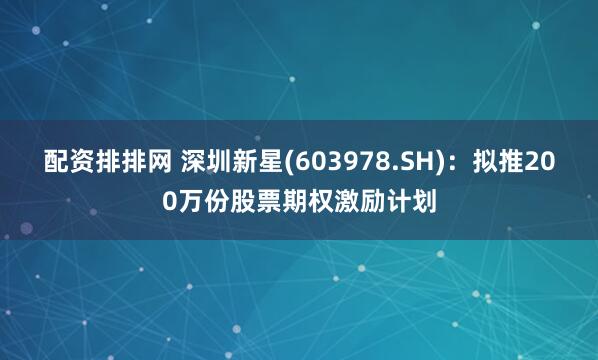 配资排排网 深圳新星(603978.SH)：拟推200万份股票期权激励计划