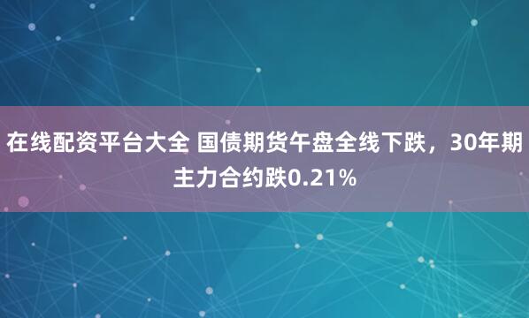 在线配资平台大全 国债期货午盘全线下跌，30年期主力合约跌0.21%