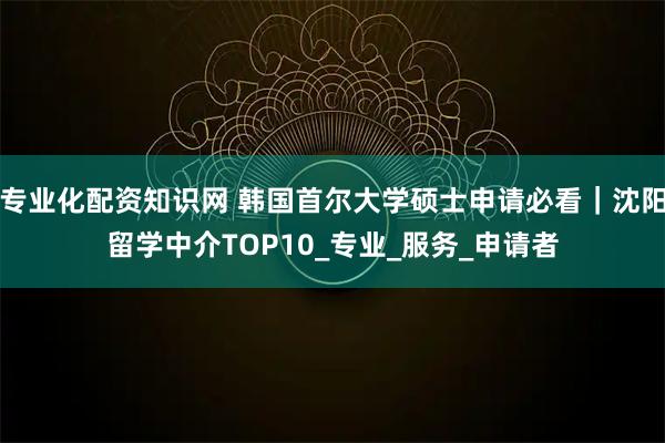 专业化配资知识网 韩国首尔大学硕士申请必看｜沈阳留学中介TOP10_专业_服务_申请者