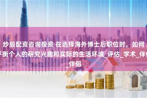 炒股配资咨询投资 在选择海外博士后职位时，如何平衡个人的研究兴趣和实际的生活环境_评估_学术_伴侣