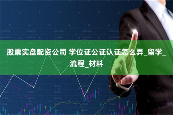 股票实盘配资公司 学位证公证认证怎么弄_留学_流程_材料
