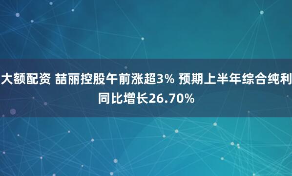 大额配资 喆丽控股午前涨超3% 预期上半年综合纯利同比增长26.70%