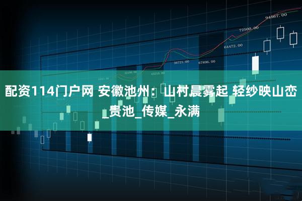 配资114门户网 安徽池州：山村晨雾起 轻纱映山峦_贵池_传媒_永满