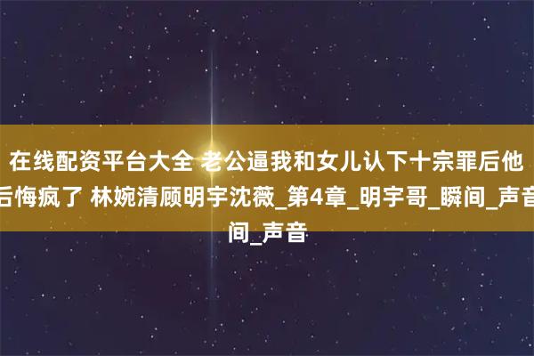 在线配资平台大全 老公逼我和女儿认下十宗罪后他后悔疯了 林婉清顾明宇沈薇_第4章_明宇哥_瞬间_声音