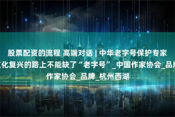 股票配资的流程 高端对话 | 中华老字号保护专家丁惠敏： 文化复兴的路上不能缺了“老字号”_中国作家协会_品牌_杭州西湖
