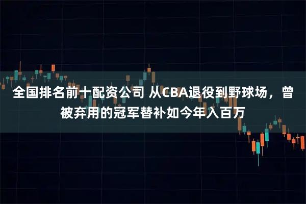 全国排名前十配资公司 从CBA退役到野球场，曾被弃用的冠军替补如今年入百万