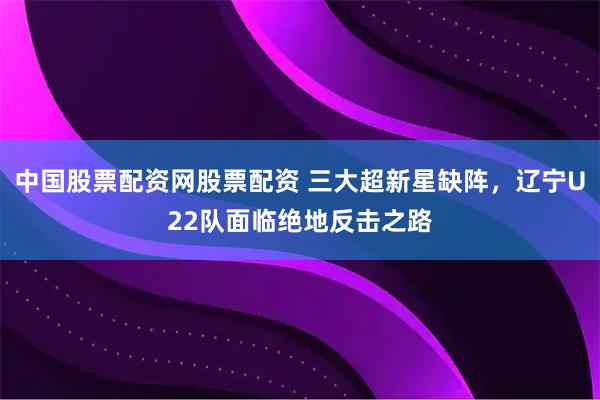 中国股票配资网股票配资 三大超新星缺阵，辽宁U22队面临绝地反击之路
