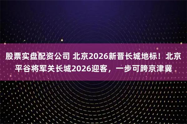 股票实盘配资公司 北京2026新晋长城地标！北京平谷将军关长城2026迎客，一步可跨京津冀