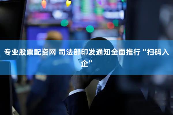 专业股票配资网 司法部印发通知全面推行“扫码入企”