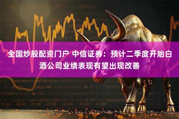 全国炒股配资门户 中信证券：预计二季度开始白酒公司业绩表现有望出现改善