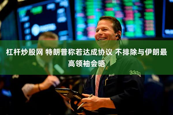 杠杆炒股网 特朗普称若达成协议 不排除与伊朗最高领袖会晤
