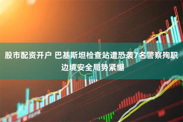 股市配资开户 巴基斯坦检查站遭恐袭7名警察殉职 边境安全局势紧绷
