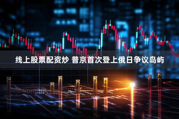 线上股票配资炒 普京首次登上俄日争议岛屿