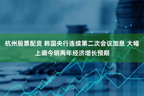 杭州股票配资 韩国央行连续第二次会议加息 大幅上调今明两年经济增长预期
