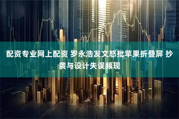 配资专业网上配资 罗永浩发文怒批苹果折叠屏 抄袭与设计失误频现